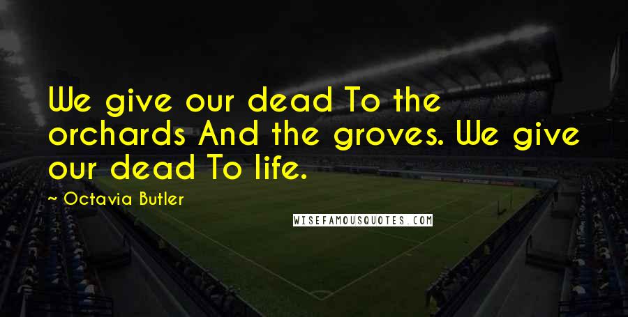 Octavia Butler Quotes: We give our dead To the orchards And the groves. We give our dead To life.