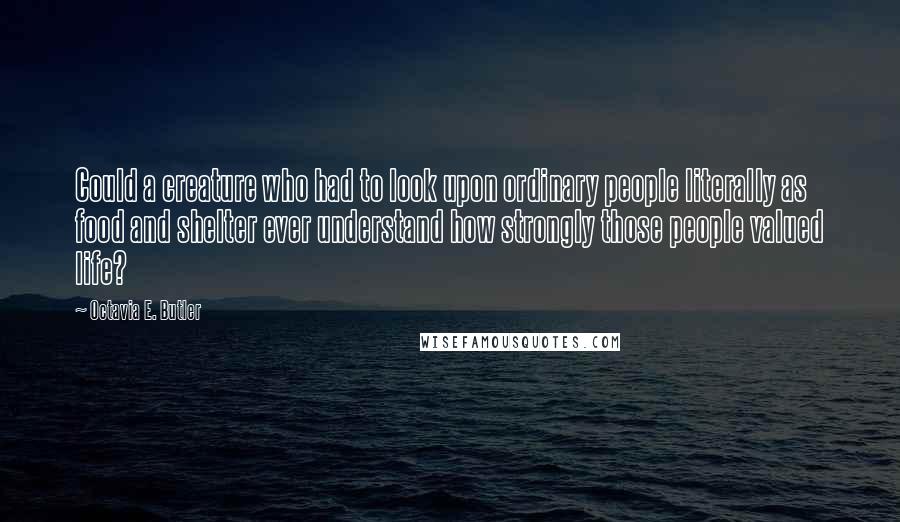 Octavia E. Butler Quotes: Could a creature who had to look upon ordinary people literally as food and shelter ever understand how strongly those people valued life?