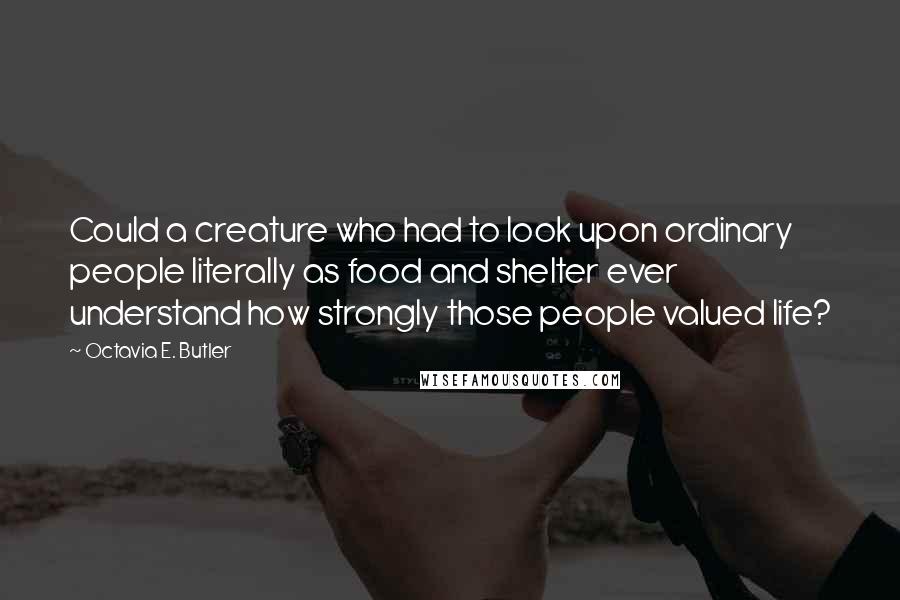 Octavia E. Butler Quotes: Could a creature who had to look upon ordinary people literally as food and shelter ever understand how strongly those people valued life?