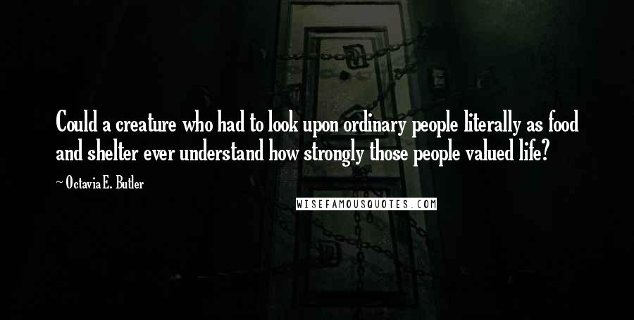 Octavia E. Butler Quotes: Could a creature who had to look upon ordinary people literally as food and shelter ever understand how strongly those people valued life?