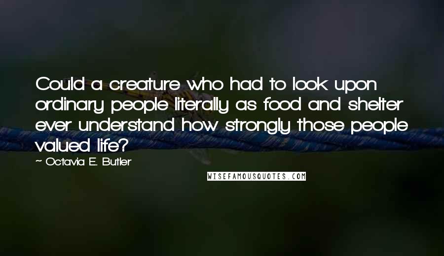 Octavia E. Butler Quotes: Could a creature who had to look upon ordinary people literally as food and shelter ever understand how strongly those people valued life?