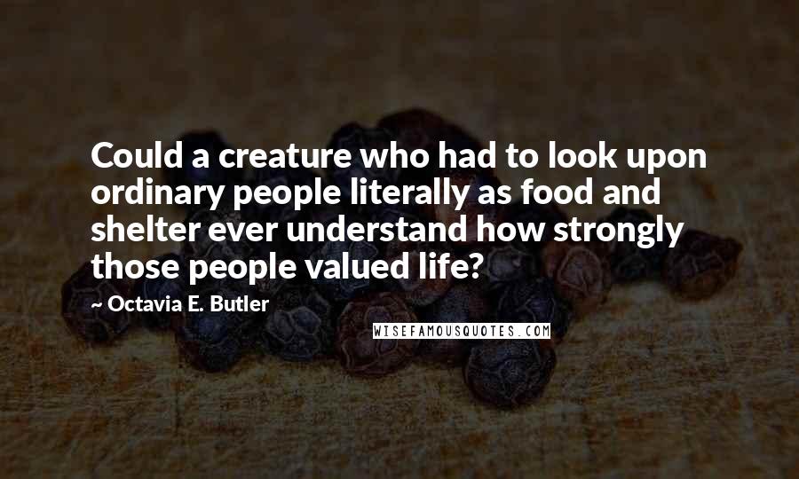 Octavia E. Butler Quotes: Could a creature who had to look upon ordinary people literally as food and shelter ever understand how strongly those people valued life?
