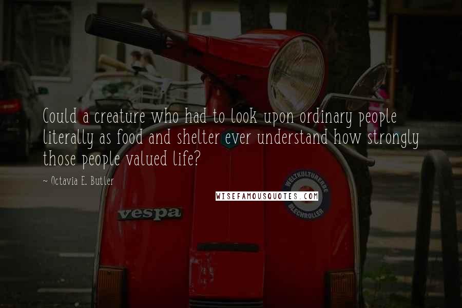 Octavia E. Butler Quotes: Could a creature who had to look upon ordinary people literally as food and shelter ever understand how strongly those people valued life?