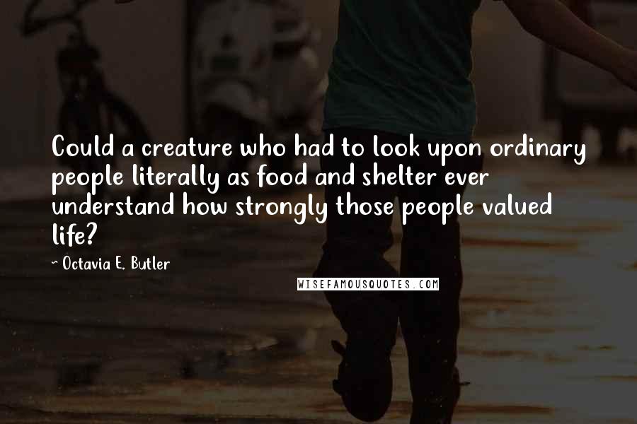 Octavia E. Butler Quotes: Could a creature who had to look upon ordinary people literally as food and shelter ever understand how strongly those people valued life?