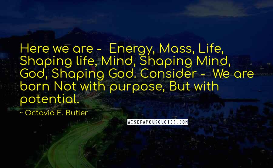 Octavia E. Butler Quotes: Here we are - Energy, Mass, Life, Shaping life, Mind, Shaping Mind, God, Shaping God. Consider - We are born Not with purpose, But with potential.