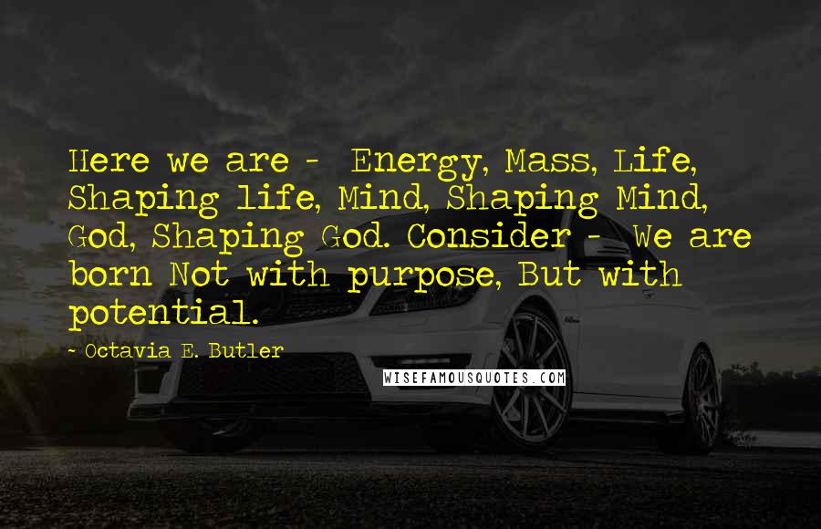 Octavia E. Butler Quotes: Here we are - Energy, Mass, Life, Shaping life, Mind, Shaping Mind, God, Shaping God. Consider - We are born Not with purpose, But with potential.