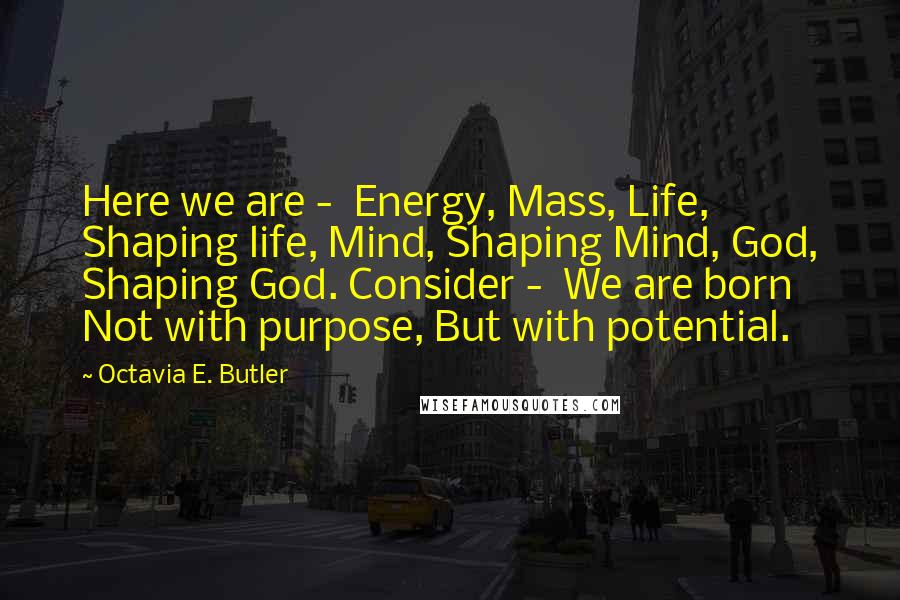 Octavia E. Butler Quotes: Here we are - Energy, Mass, Life, Shaping life, Mind, Shaping Mind, God, Shaping God. Consider - We are born Not with purpose, But with potential.