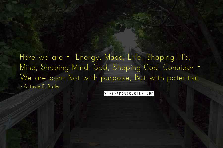 Octavia E. Butler Quotes: Here we are - Energy, Mass, Life, Shaping life, Mind, Shaping Mind, God, Shaping God. Consider - We are born Not with purpose, But with potential.