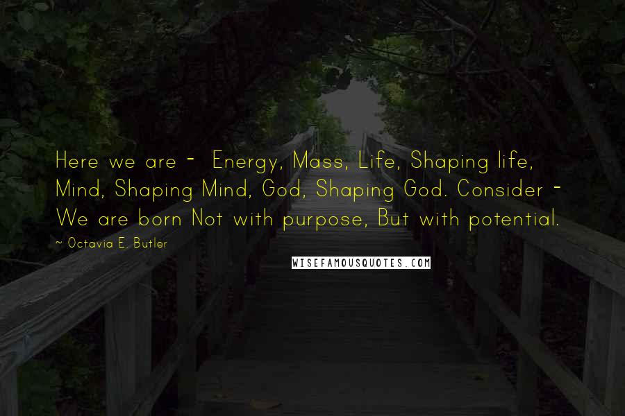 Octavia E. Butler Quotes: Here we are -  Energy, Mass, Life, Shaping life, Mind, Shaping Mind, God, Shaping God. Consider -  We are born Not with purpose, But with potential.