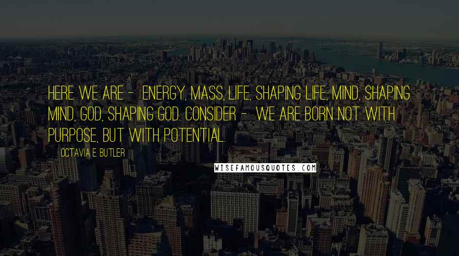 Octavia E. Butler Quotes: Here we are - Energy, Mass, Life, Shaping life, Mind, Shaping Mind, God, Shaping God. Consider - We are born Not with purpose, But with potential.