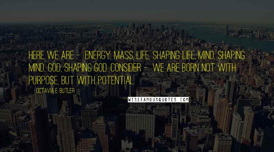 Octavia E. Butler Quotes: Here we are -  Energy, Mass, Life, Shaping life, Mind, Shaping Mind, God, Shaping God. Consider -  We are born Not with purpose, But with potential.