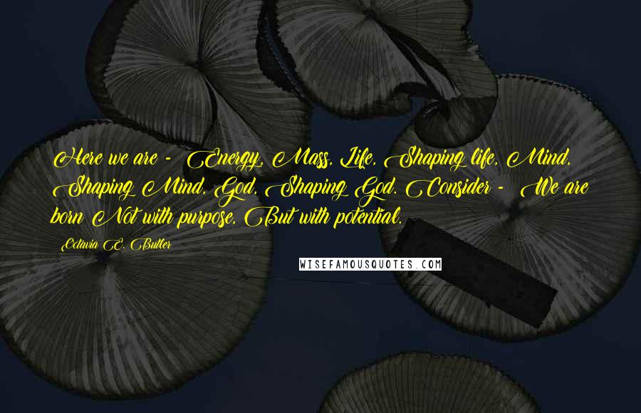 Octavia E. Butler Quotes: Here we are - Energy, Mass, Life, Shaping life, Mind, Shaping Mind, God, Shaping God. Consider - We are born Not with purpose, But with potential.