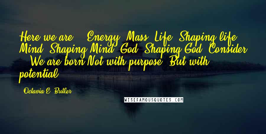 Octavia E. Butler Quotes: Here we are - Energy, Mass, Life, Shaping life, Mind, Shaping Mind, God, Shaping God. Consider - We are born Not with purpose, But with potential.
