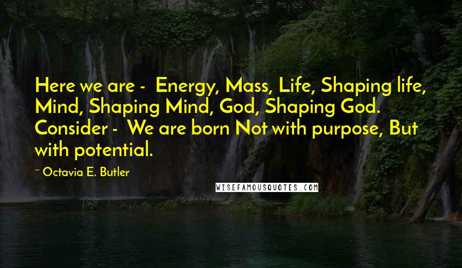 Octavia E. Butler Quotes: Here we are - Energy, Mass, Life, Shaping life, Mind, Shaping Mind, God, Shaping God. Consider - We are born Not with purpose, But with potential.