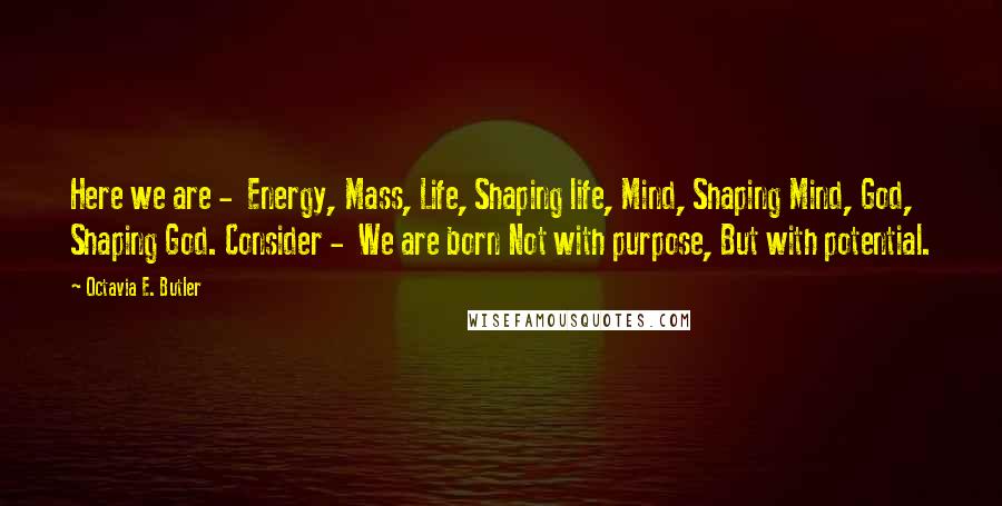 Octavia E. Butler Quotes: Here we are - Energy, Mass, Life, Shaping life, Mind, Shaping Mind, God, Shaping God. Consider - We are born Not with purpose, But with potential.