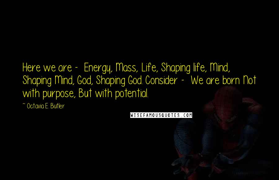 Octavia E. Butler Quotes: Here we are - Energy, Mass, Life, Shaping life, Mind, Shaping Mind, God, Shaping God. Consider - We are born Not with purpose, But with potential.