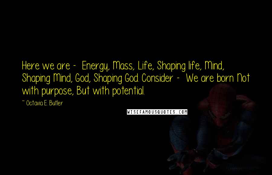 Octavia E. Butler Quotes: Here we are -  Energy, Mass, Life, Shaping life, Mind, Shaping Mind, God, Shaping God. Consider -  We are born Not with purpose, But with potential.