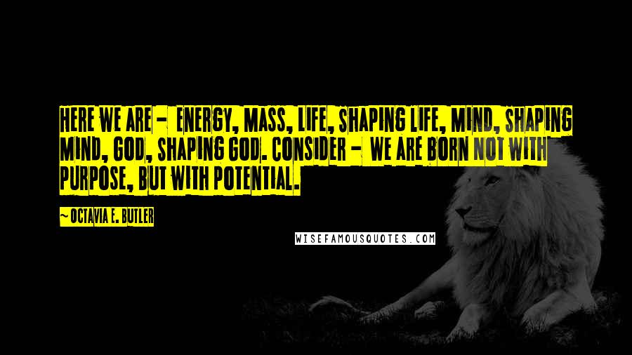 Octavia E. Butler Quotes: Here we are - Energy, Mass, Life, Shaping life, Mind, Shaping Mind, God, Shaping God. Consider - We are born Not with purpose, But with potential.