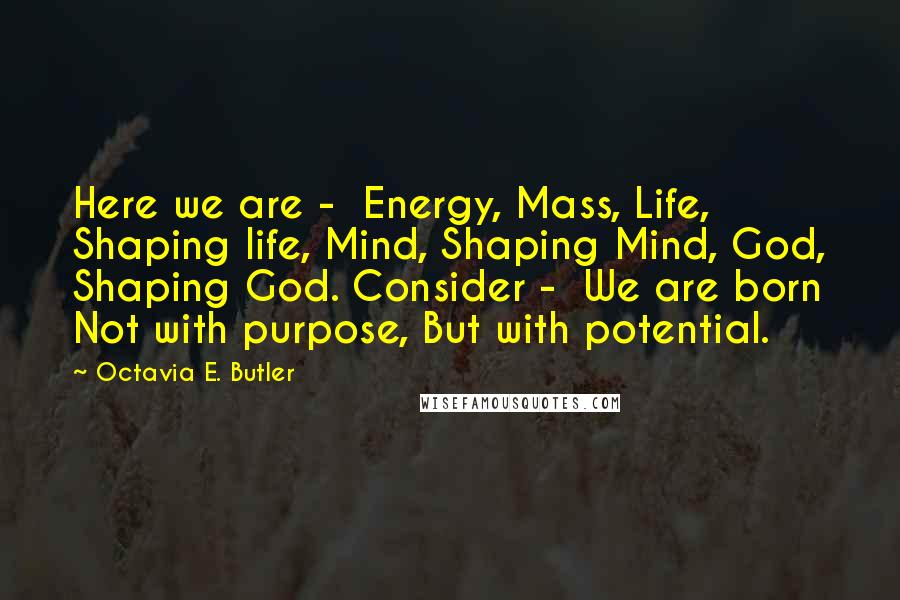 Octavia E. Butler Quotes: Here we are - Energy, Mass, Life, Shaping life, Mind, Shaping Mind, God, Shaping God. Consider - We are born Not with purpose, But with potential.
