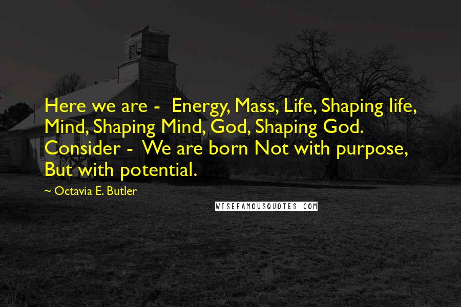 Octavia E. Butler Quotes: Here we are - Energy, Mass, Life, Shaping life, Mind, Shaping Mind, God, Shaping God. Consider - We are born Not with purpose, But with potential.