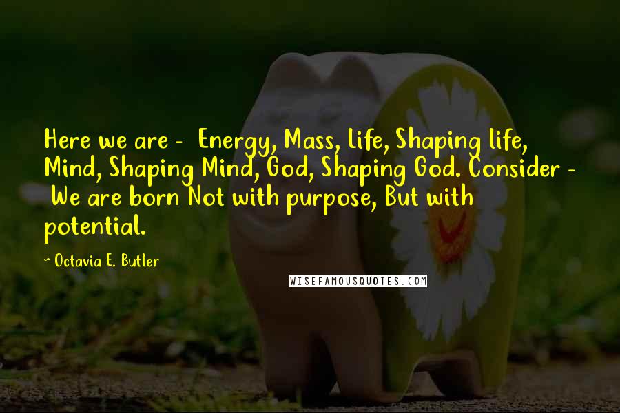 Octavia E. Butler Quotes: Here we are - Energy, Mass, Life, Shaping life, Mind, Shaping Mind, God, Shaping God. Consider - We are born Not with purpose, But with potential.