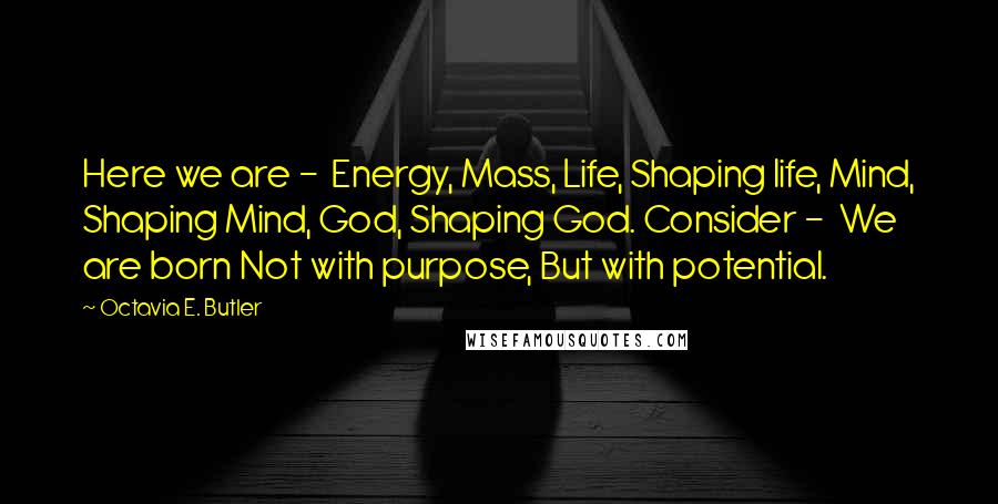 Octavia E. Butler Quotes: Here we are - Energy, Mass, Life, Shaping life, Mind, Shaping Mind, God, Shaping God. Consider - We are born Not with purpose, But with potential.