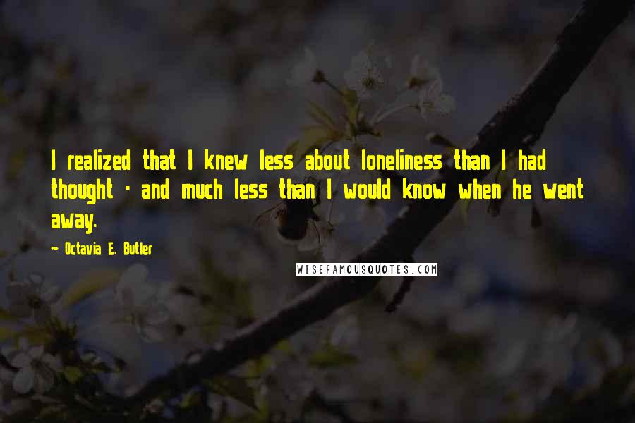 Octavia E. Butler Quotes: I realized that I knew less about loneliness than I had thought - and much less than I would know when he went away.