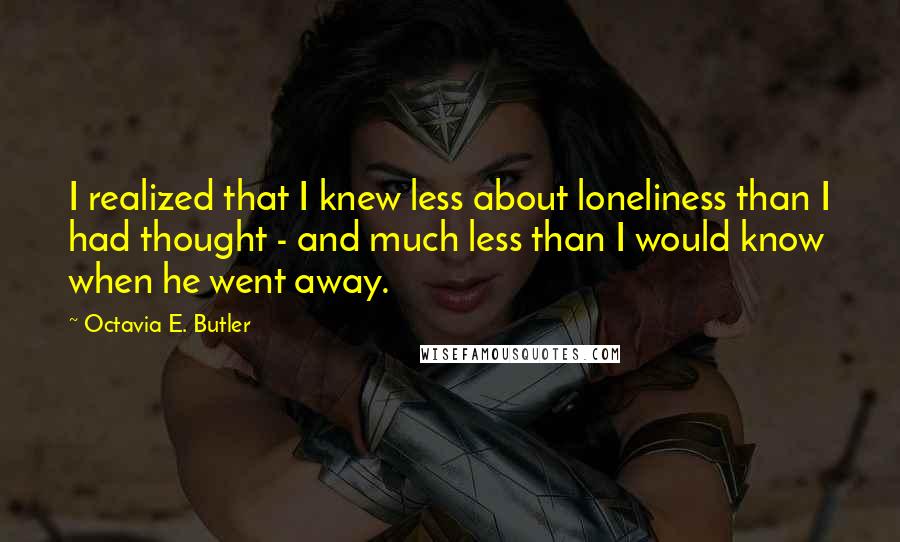 Octavia E. Butler Quotes: I realized that I knew less about loneliness than I had thought - and much less than I would know when he went away.