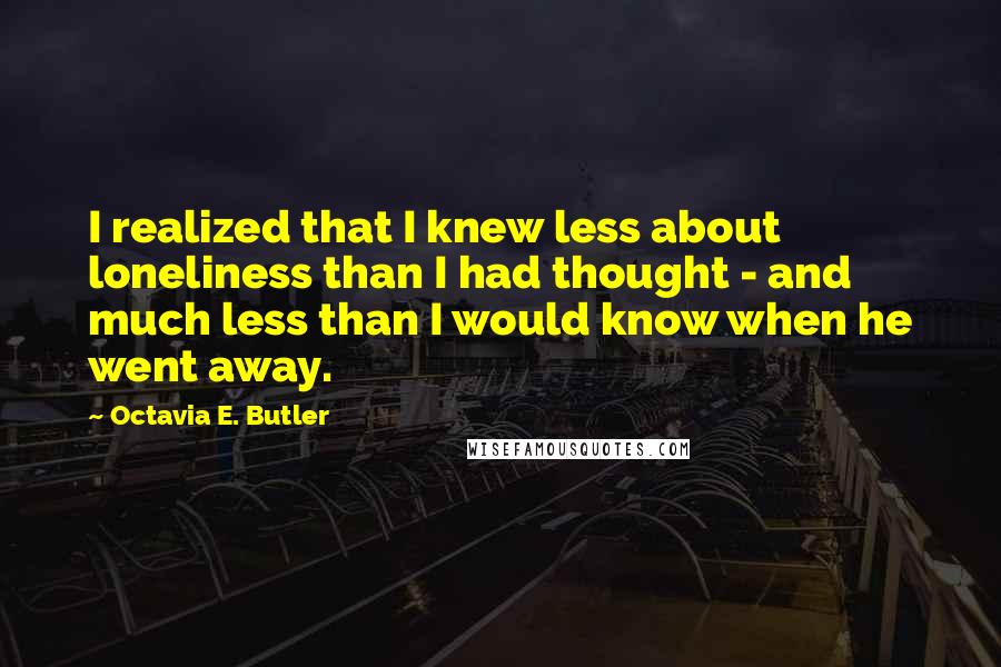 Octavia E. Butler Quotes: I realized that I knew less about loneliness than I had thought - and much less than I would know when he went away.