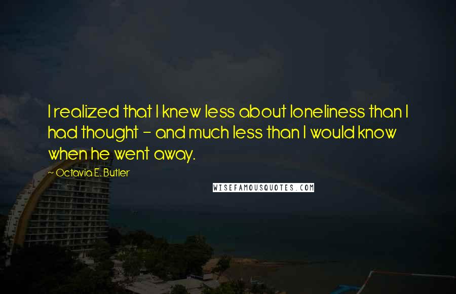 Octavia E. Butler Quotes: I realized that I knew less about loneliness than I had thought - and much less than I would know when he went away.