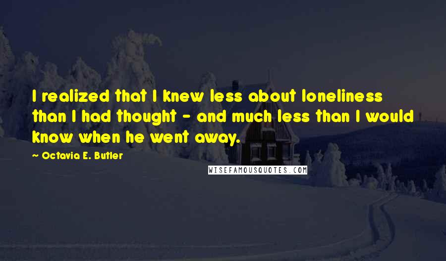 Octavia E. Butler Quotes: I realized that I knew less about loneliness than I had thought - and much less than I would know when he went away.