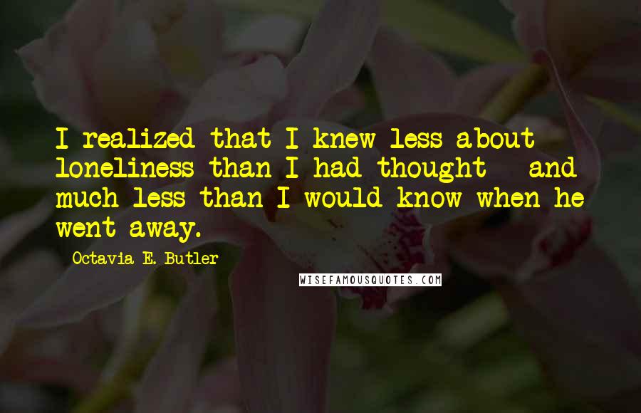 Octavia E. Butler Quotes: I realized that I knew less about loneliness than I had thought - and much less than I would know when he went away.