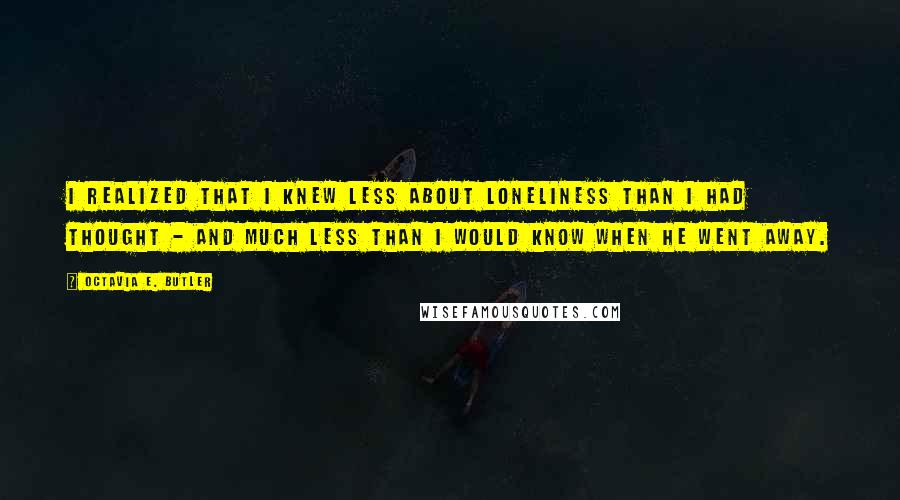 Octavia E. Butler Quotes: I realized that I knew less about loneliness than I had thought - and much less than I would know when he went away.