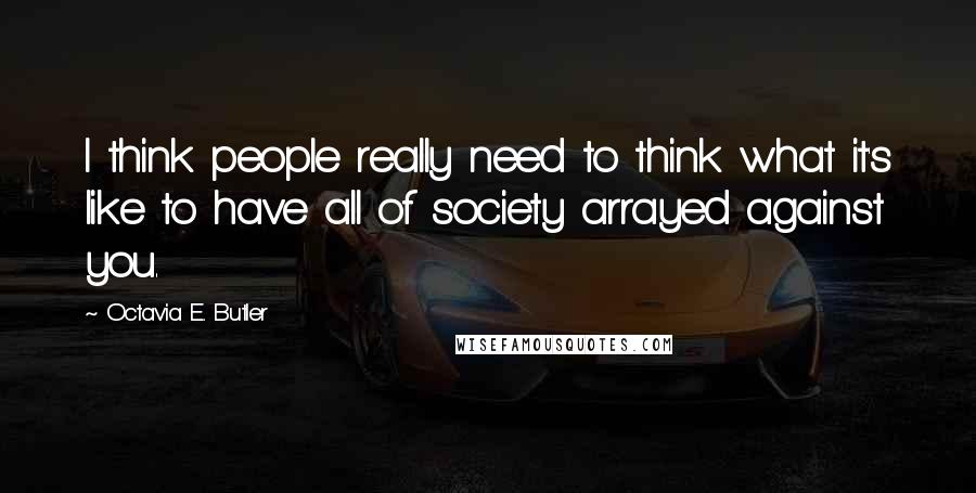 Octavia E. Butler Quotes: I think people really need to think what it's like to have all of society arrayed against you.