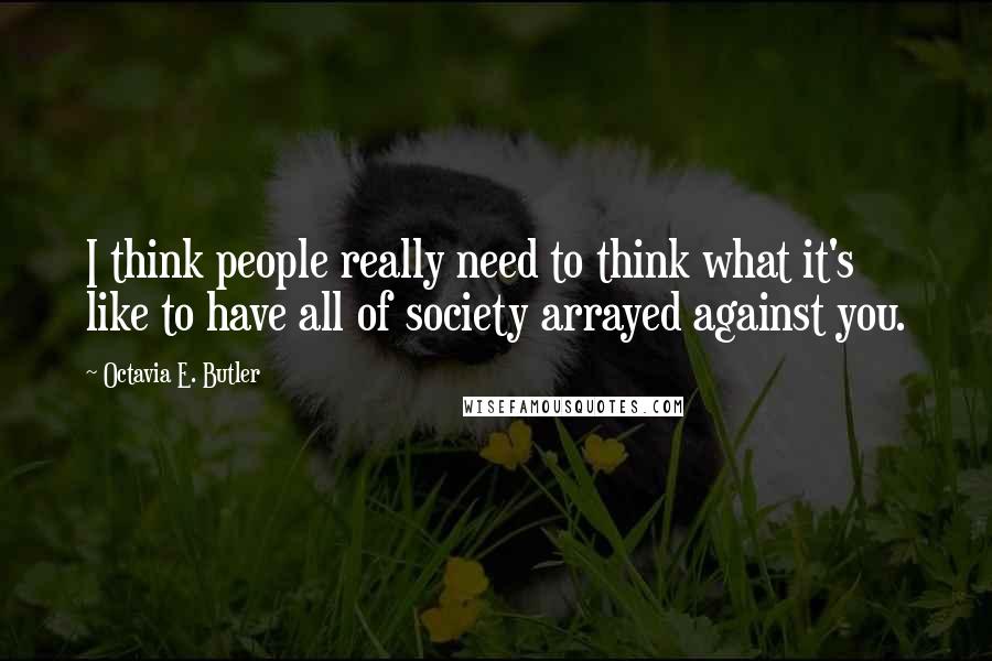 Octavia E. Butler Quotes: I think people really need to think what it's like to have all of society arrayed against you.