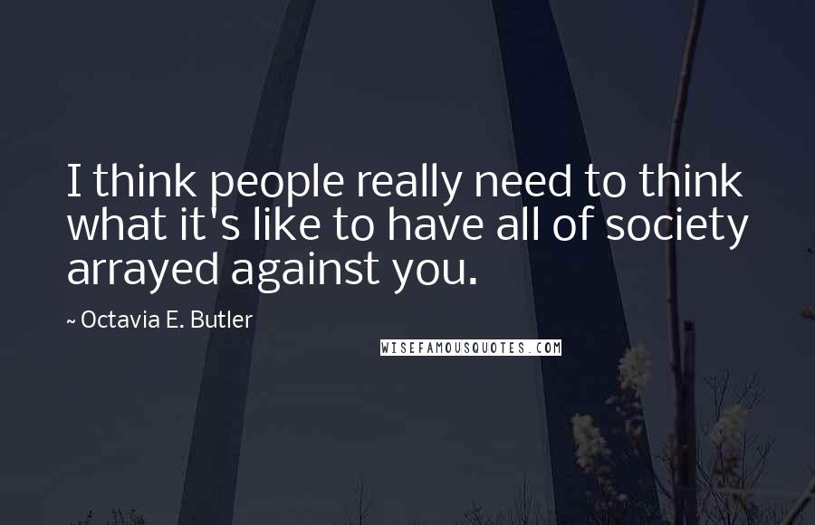 Octavia E. Butler Quotes: I think people really need to think what it's like to have all of society arrayed against you.