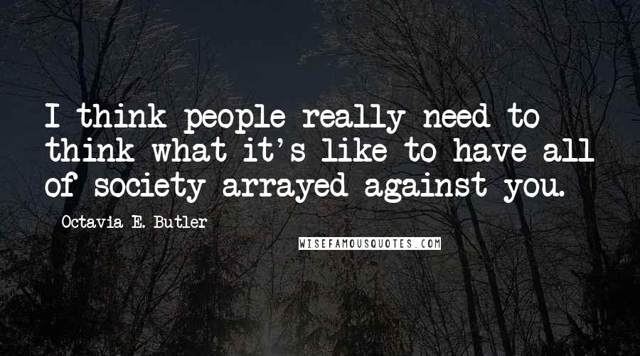 Octavia E. Butler Quotes: I think people really need to think what it's like to have all of society arrayed against you.