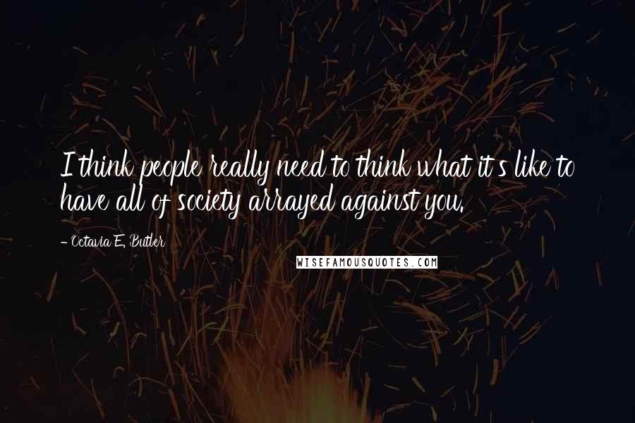 Octavia E. Butler Quotes: I think people really need to think what it's like to have all of society arrayed against you.