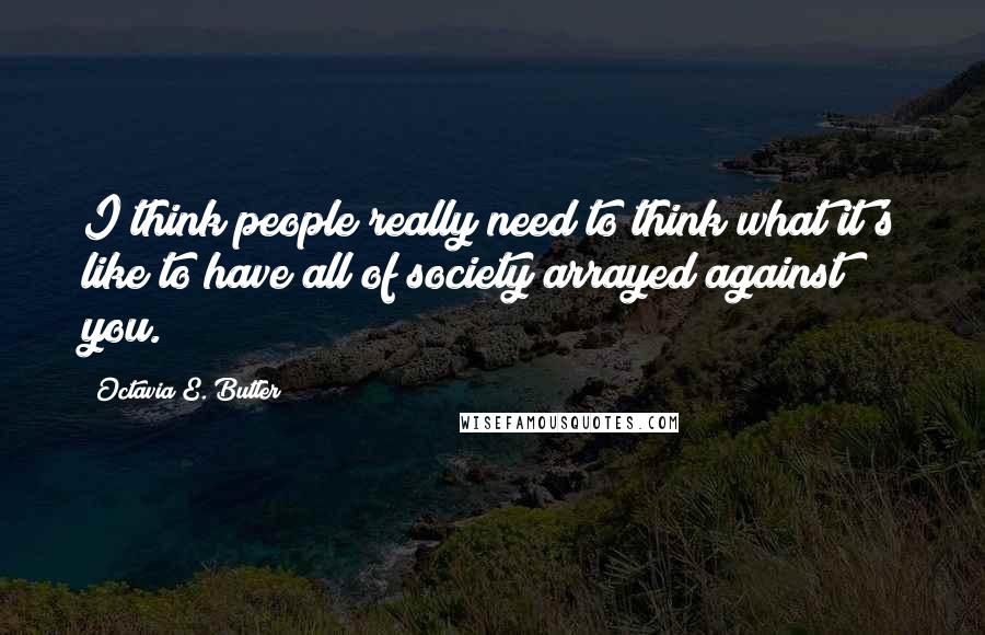 Octavia E. Butler Quotes: I think people really need to think what it's like to have all of society arrayed against you.