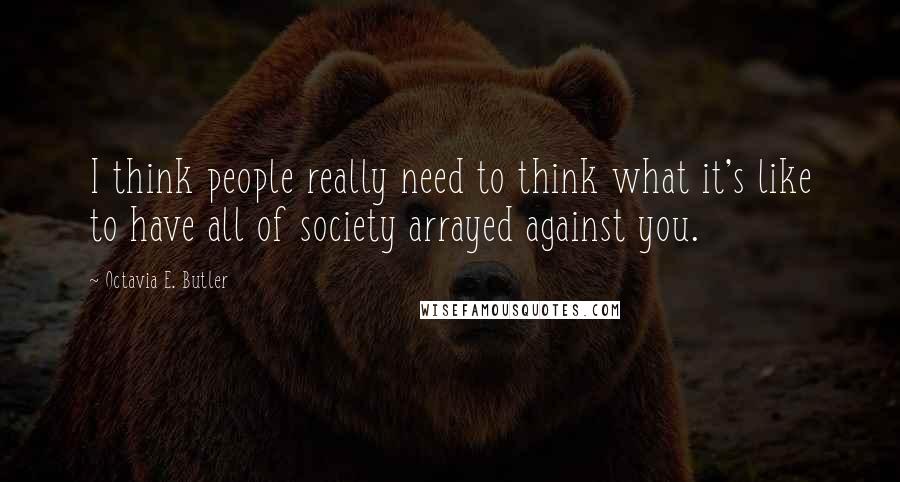 Octavia E. Butler Quotes: I think people really need to think what it's like to have all of society arrayed against you.