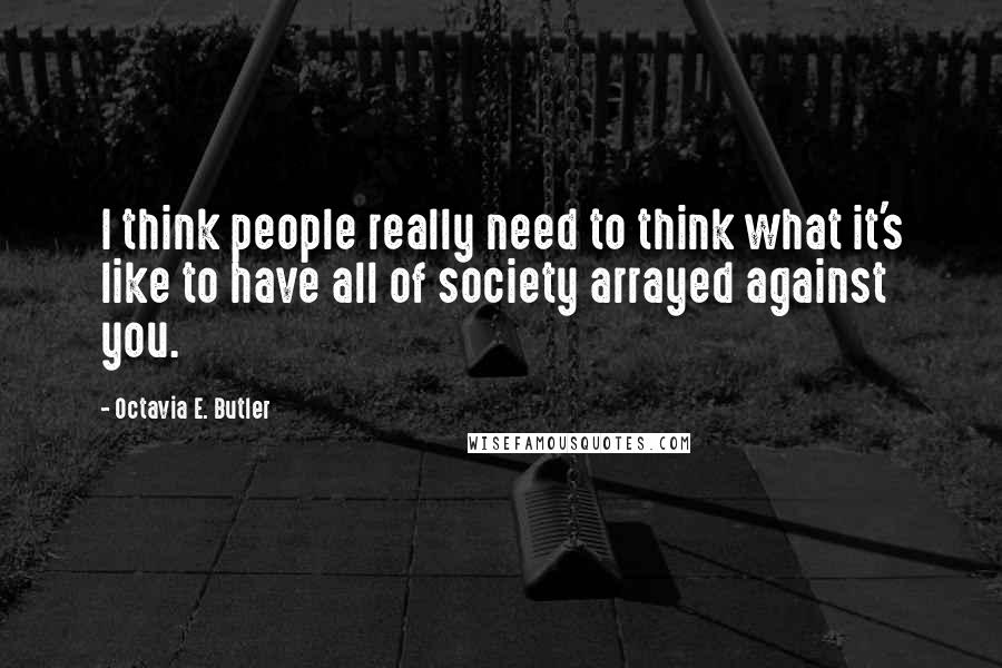 Octavia E. Butler Quotes: I think people really need to think what it's like to have all of society arrayed against you.