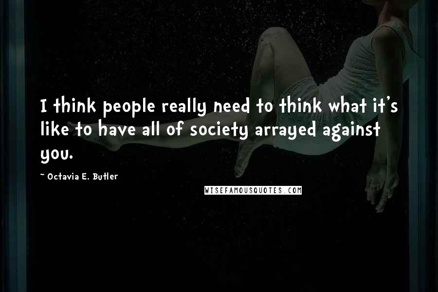 Octavia E. Butler Quotes: I think people really need to think what it's like to have all of society arrayed against you.