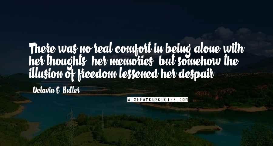 Octavia E. Butler Quotes: There was no real comfort in being alone with her thoughts, her memories, but somehow the illusion of freedom lessened her despair.