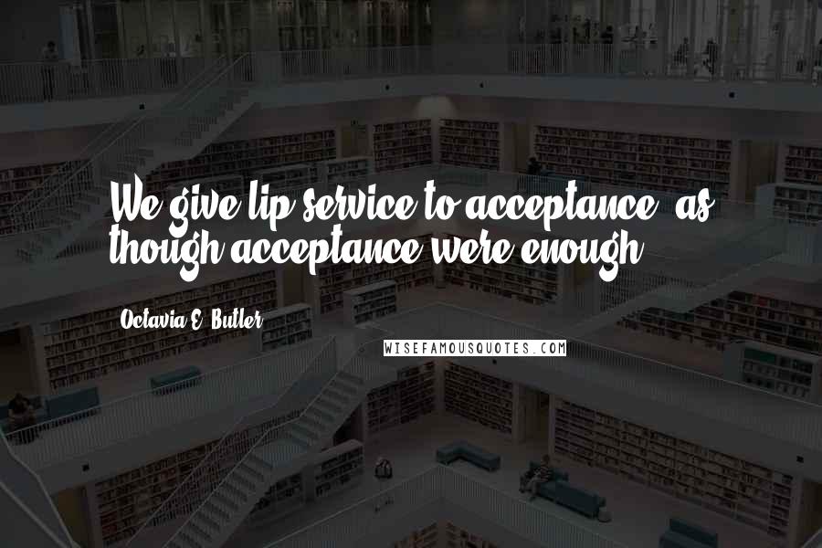 Octavia E. Butler Quotes: We give lip service to acceptance, as though acceptance were enough.