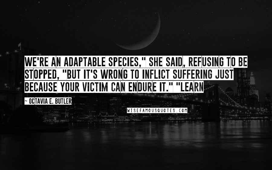 Octavia E. Butler Quotes: We're an adaptable species," she said, refusing to be stopped, "but it's wrong to inflict suffering just because your victim can endure it." "Learn