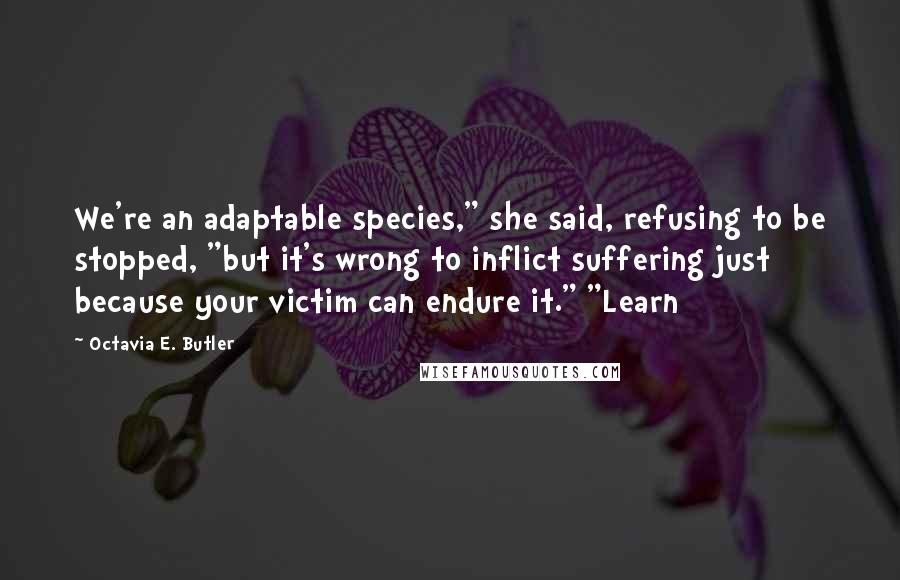 Octavia E. Butler Quotes: We're an adaptable species," she said, refusing to be stopped, "but it's wrong to inflict suffering just because your victim can endure it." "Learn