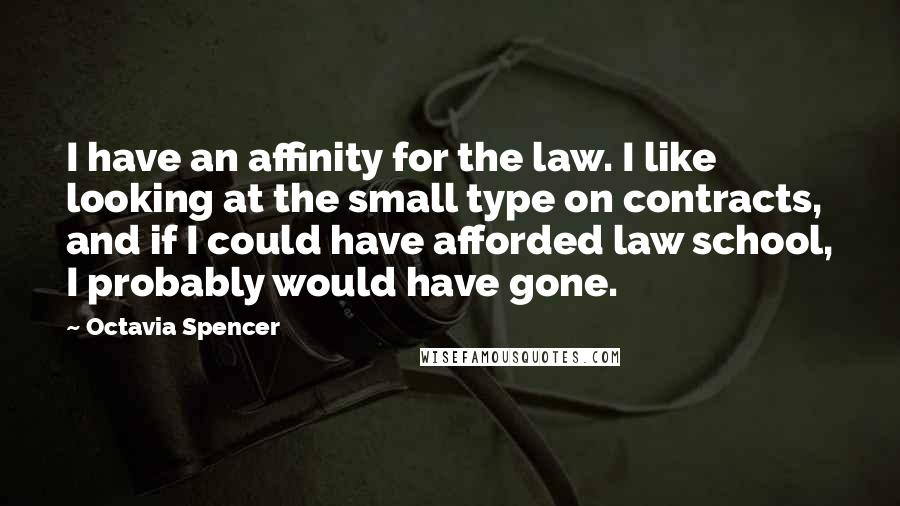 Octavia Spencer Quotes: I have an affinity for the law. I like looking at the small type on contracts, and if I could have afforded law school, I probably would have gone.