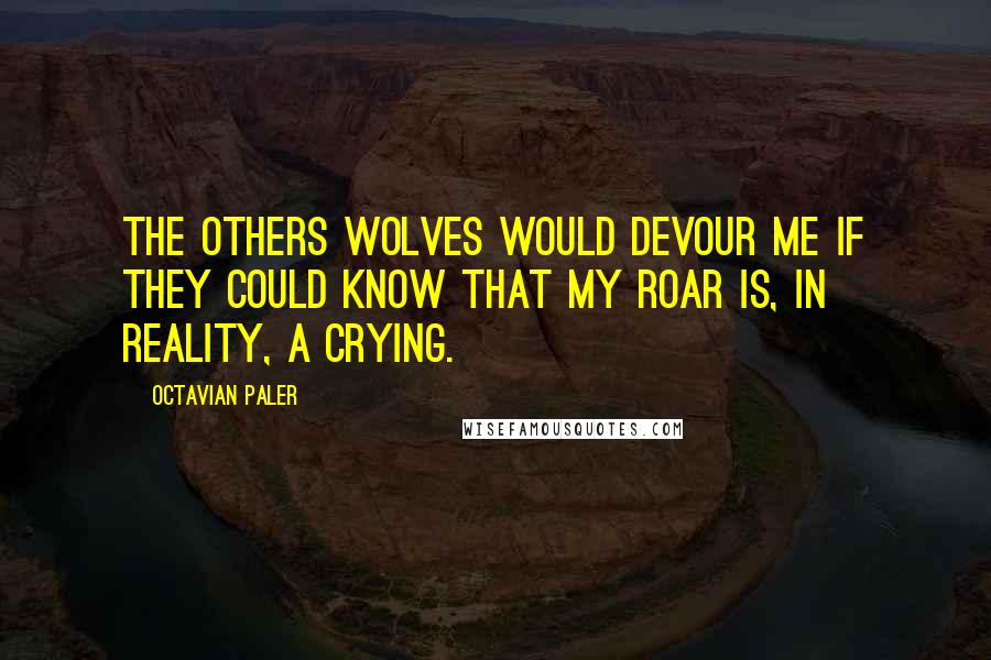 Octavian Paler Quotes: The others wolves would devour me if they could know that my roar is, in reality, a crying.