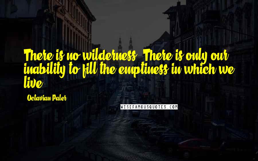 Octavian Paler Quotes: There is no wilderness. There is only our inability to fill the emptiness in which we live ...