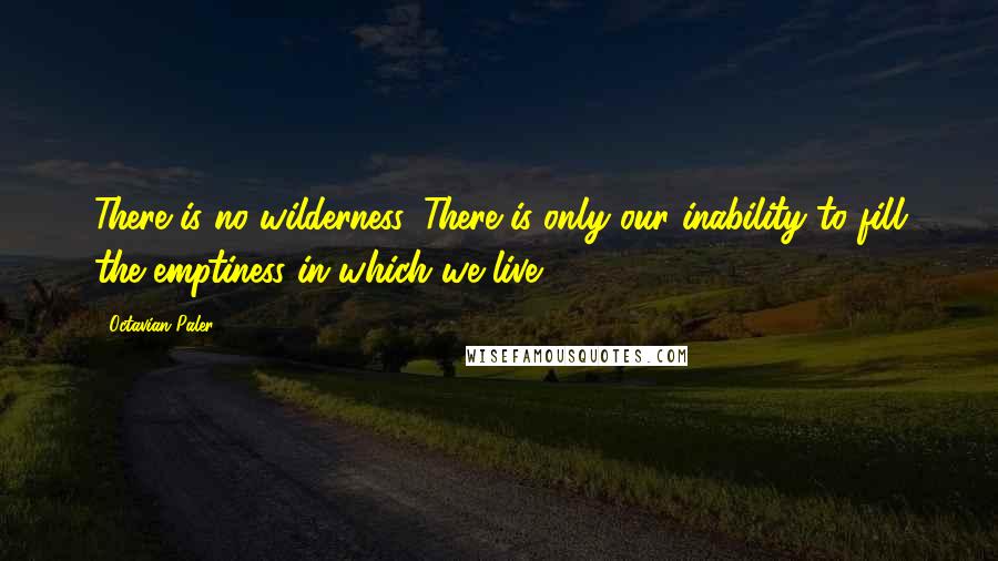 Octavian Paler Quotes: There is no wilderness. There is only our inability to fill the emptiness in which we live ...